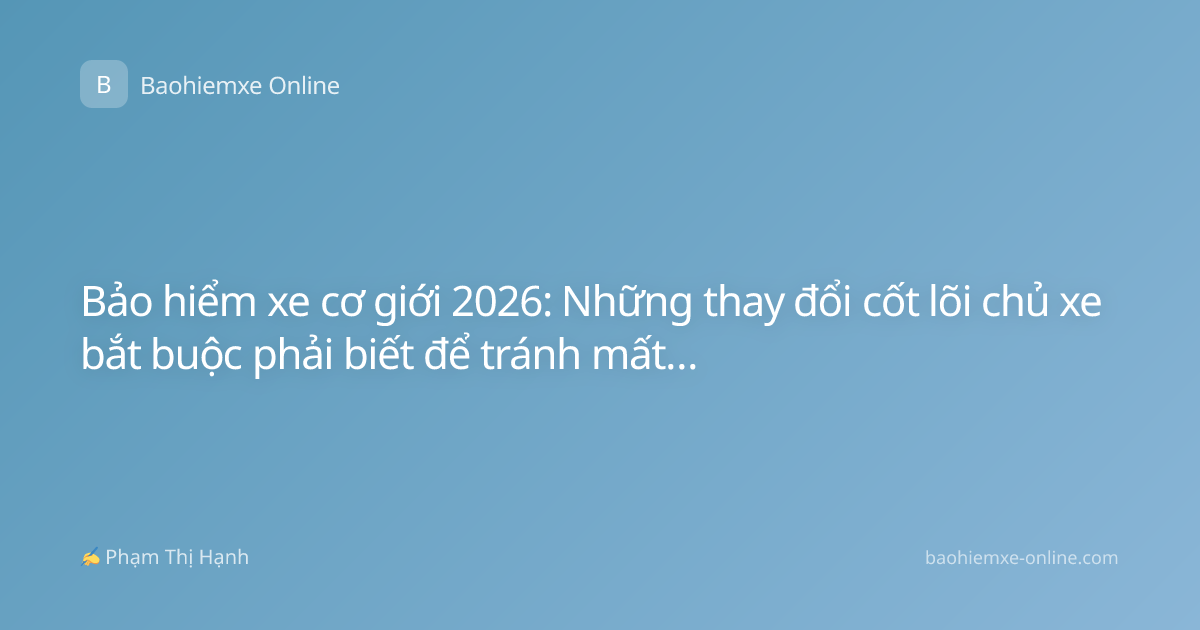 Bảo hiểm xe cơ giới 2026: Những thay đổi cốt lõi chủ xe bắt buộc phải biết để tránh mất quyền lợi